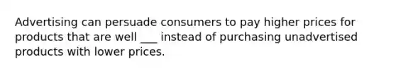 Advertising can persuade consumers to pay higher prices for products that are well ___ instead of purchasing unadvertised products with lower prices.