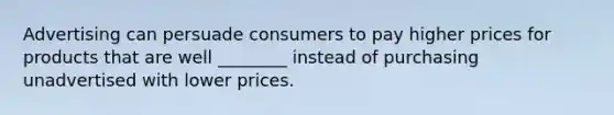 Advertising can persuade consumers to pay higher prices for products that are well ________ instead of purchasing unadvertised with lower prices.