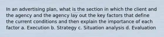 In an advertising plan, what is the section in which the client and the agency and the agency lay out the key factors that define the current conditions and then explain the importance of each factor a. Execution b. Strategy c. Situation analysis d. Evaluation