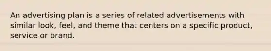 An advertising plan is a series of related advertisements with similar look, feel, and theme that centers on a specific product, service or brand.