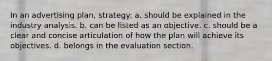 In an advertising plan, strategy: a. should be explained in the industry analysis. b. can be listed as an objective. c. should be a clear and concise articulation of how the plan will achieve its objectives. d. belongs in the evaluation section.