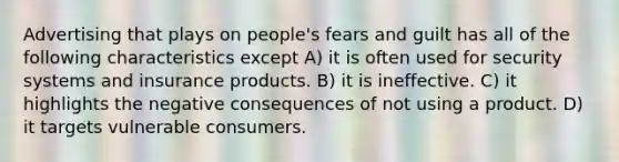 Advertising that plays on people's fears and guilt has all of the following characteristics except A) it is often used for security systems and insurance products. B) it is ineffective. C) it highlights the negative consequences of not using a product. D) it targets vulnerable consumers.