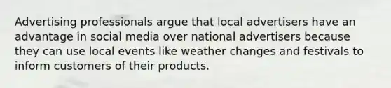 Advertising professionals argue that local advertisers have an advantage in social media over national advertisers because they can use local events like weather changes and festivals to inform customers of their products.