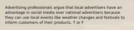 Advertising professionals argue that local advertisers have an advantage in social media over national advertisers because they can use local events like weather changes and festivals to inform customers of their products. T or F