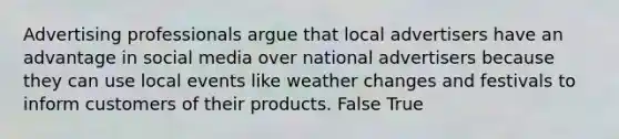 Advertising professionals argue that local advertisers have an advantage in social media over national advertisers because they can use local events like weather changes and festivals to inform customers of their products. False True