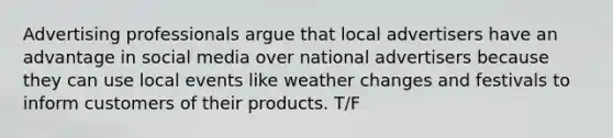 Advertising professionals argue that local advertisers have an advantage in social media over national advertisers because they can use local events like weather changes and festivals to inform customers of their products. T/F