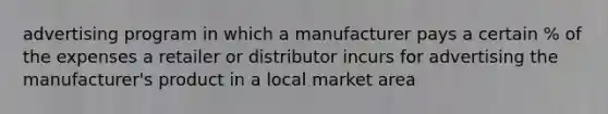 advertising program in which a manufacturer pays a certain % of the expenses a retailer or distributor incurs for advertising the manufacturer's product in a local market area