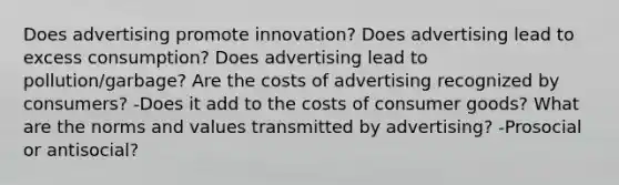 Does advertising promote innovation? Does advertising lead to excess consumption? Does advertising lead to pollution/garbage? Are the costs of advertising recognized by consumers? -Does it add to the costs of consumer goods? What are the norms and values transmitted by advertising? -Prosocial or antisocial?