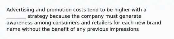 Advertising and promotion costs tend to be higher with a ________ strategy because the company must generate awareness among consumers and retailers for each new brand name without the benefit of any previous impressions