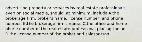 advertising property or services by real estate professionals, even on social media, should, at minimum, include A.the brokerage firm, broker's name, license number, and phone number. B.the brokerage firm's name. C.the office and home phone number of the real estate professional placing the ad. D.the license number of the broker and salesperson.