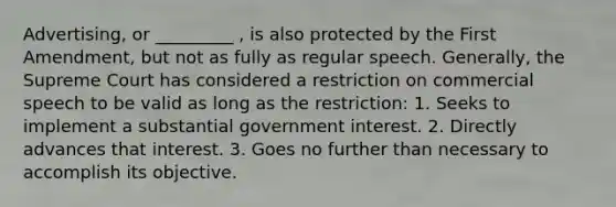 Advertising, or _________ , is also protected by the First Amendment, but not as fully as regular speech. Generally, the Supreme Court has considered a restriction on commercial speech to be valid as long as the restriction: 1. Seeks to implement a substantial government interest. 2. Directly advances that interest. 3. Goes no further than necessary to accomplish its objective.