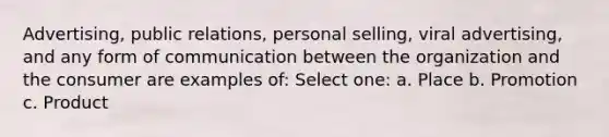 Advertising, public relations, personal selling, viral advertising, and any form of communication between the organization and the consumer are examples of: Select one: a. Place b. Promotion c. Product