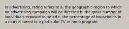 In advertising, rating refers to a. the geographic region to which an advertising campaign will be directed b. the gross number of individuals exposed to an ad c. the percentage of households in a market tuned to a particular TV or radio program