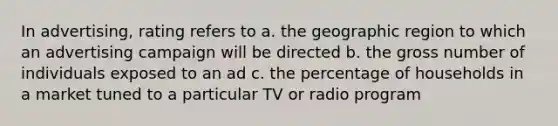 In advertising, rating refers to a. the geographic region to which an advertising campaign will be directed b. the gross number of individuals exposed to an ad c. the percentage of households in a market tuned to a particular TV or radio program