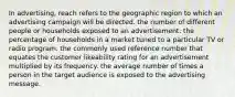 In advertising, reach refers to the geographic region to which an advertising campaign will be directed. the number of different people or households exposed to an advertisement. the percentage of households in a market tuned to a particular TV or radio program. the commonly used reference number that equates the customer likeability rating for an advertisement multiplied by its frequency. the average number of times a person in the target audience is exposed to the advertising message.