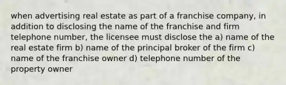 when advertising real estate as part of a franchise company, in addition to disclosing the name of the franchise and firm telephone number, the licensee must disclose the a) name of the real estate firm b) name of the principal broker of the firm c) name of the franchise owner d) telephone number of the property owner