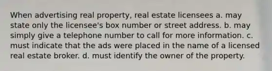 When advertising real property, real estate licensees a. may state only the licensee's box number or street address. b. may simply give a telephone number to call for more information. c. must indicate that the ads were placed in the name of a licensed real estate broker. d. must identify the owner of the property.