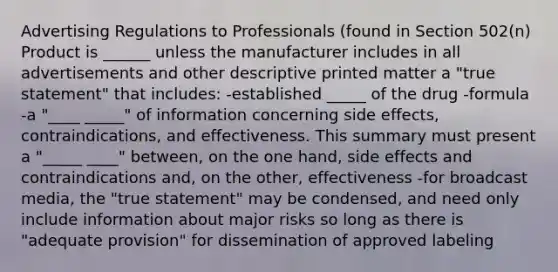 Advertising Regulations to Professionals (found in Section 502(n) Product is ______ unless the manufacturer includes in all advertisements and other descriptive printed matter a "true statement" that includes: -established _____ of the drug -formula -a "____ _____" of information concerning side effects, contraindications, and effectiveness. This summary must present a "_____ ____" between, on the one hand, side effects and contraindications and, on the other, effectiveness -for broadcast media, the "true statement" may be condensed, and need only include information about major risks so long as there is "adequate provision" for dissemination of approved labeling