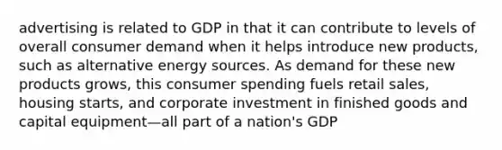 advertising is related to GDP in that it can contribute to levels of overall consumer demand when it helps introduce new products, such as alternative energy sources. As demand for these new products grows, this consumer spending fuels retail sales, housing starts, and corporate investment in finished goods and capital equipment—all part of a nation's GDP