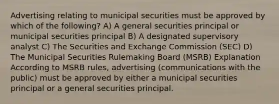 Advertising relating to municipal securities must be approved by which of the following? A) A general securities principal or municipal securities principal B) A designated supervisory analyst C) The Securities and Exchange Commission (SEC) D) The Municipal Securities Rulemaking Board (MSRB) Explanation According to MSRB rules, advertising (communications with the public) must be approved by either a municipal securities principal or a general securities principal.