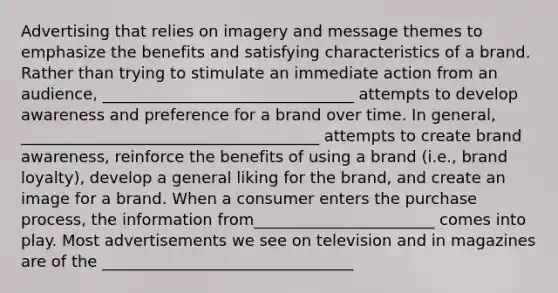 Advertising that relies on imagery and message themes to emphasize the benefits and satisfying characteristics of a brand. Rather than trying to stimulate an immediate action from an audience, ________________________________ attempts to develop awareness and preference for a brand over time. In general, ______________________________________ attempts to create brand awareness, reinforce the benefits of using a brand (i.e., brand loyalty), develop a general liking for the brand, and create an image for a brand. When a consumer enters the purchase process, the information from_______________________ comes into play. Most advertisements we see on television and in magazines are of the ________________________________