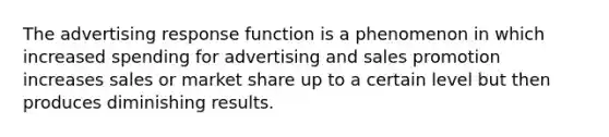 The advertising response function is a phenomenon in which increased spending for advertising and sales promotion increases sales or market share up to a certain level but then produces diminishing results.