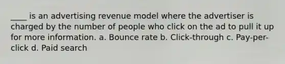 ____ is an advertising revenue model where the advertiser is charged by the number of people who click on the ad to pull it up for more information. a. Bounce rate b. Click-through c. Pay-per-click d. Paid search