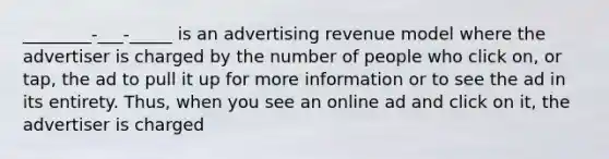 ________-___-_____ is an advertising revenue model where the advertiser is charged by the number of people who click on, or tap, the ad to pull it up for more information or to see the ad in its entirety. Thus, when you see an online ad and click on it, the advertiser is charged