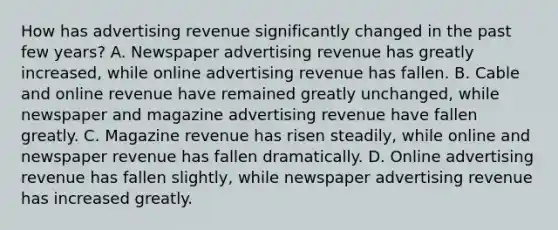 How has advertising revenue significantly changed in the past few years? A. Newspaper advertising revenue has greatly increased, while online advertising revenue has fallen. B. Cable and online revenue have remained greatly unchanged, while newspaper and magazine advertising revenue have fallen greatly. C. Magazine revenue has risen steadily, while online and newspaper revenue has fallen dramatically. D. Online advertising revenue has fallen slightly, while newspaper advertising revenue has increased greatly.