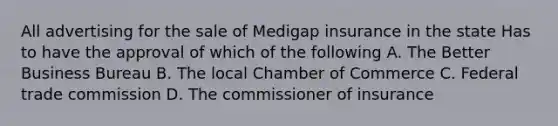 All advertising for the sale of Medigap insurance in the state Has to have the approval of which of the following A. The Better Business Bureau B. The local Chamber of Commerce C. Federal trade commission D. The commissioner of insurance