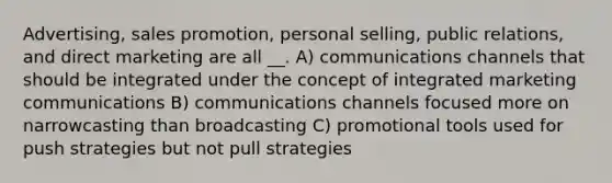 Advertising, sales promotion, personal selling, public relations, and direct marketing are all __. A) communications channels that should be integrated under the concept of integrated marketing communications B) communications channels focused more on narrowcasting than broadcasting C) promotional tools used for push strategies but not pull strategies