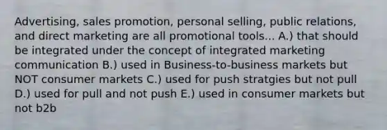 Advertising, sales promotion, personal selling, public relations, and direct marketing are all promotional tools... A.) that should be integrated under the concept of integrated marketing communication B.) used in Business-to-business markets but NOT consumer markets C.) used for push stratgies but not pull D.) used for pull and not push E.) used in consumer markets but not b2b