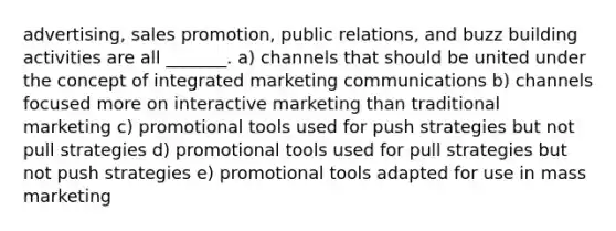 advertising, sales promotion, public relations, and buzz building activities are all _______. a) channels that should be united under the concept of integrated marketing communications b) channels focused more on interactive marketing than traditional marketing c) promotional tools used for push strategies but not pull strategies d) promotional tools used for pull strategies but not push strategies e) promotional tools adapted for use in mass marketing