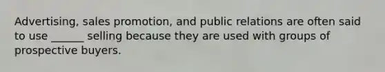 Advertising, sales promotion, and public relations are often said to use ______ selling because they are used with groups of prospective buyers.