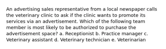 An advertising sales representative from a local newspaper calls the veterinary clinic to ask if the clinic wants to promote its services via an advertisement. Which of the following team member is most likely to be authorized to purchase the advertisement space? a. Receptionist b. Practice manager c. Veterinary assistant d. Veterinary technician e. Veterinarian