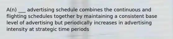 A(n) ___ advertising schedule combines the continuous and flighting schedules together by maintaining a consistent base level of advertising but periodically increases in advertising intensity at strategic time periods