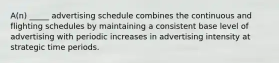 A(n) _____ advertising schedule combines the continuous and flighting schedules by maintaining a consistent base level of advertising with periodic increases in advertising intensity at strategic time periods.