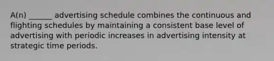 A(n) ______ advertising schedule combines the continuous and flighting schedules by maintaining a consistent base level of advertising with periodic increases in advertising intensity at strategic time periods.