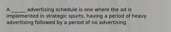 A ______ advertising schedule is one where the ad is implemented in strategic spurts, having a period of heavy advertising followed by a period of no advertising