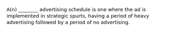 A(n) ________ advertising schedule is one where the ad is implemented in strategic spurts, having a period of heavy advertising followed by a period of no advertising.