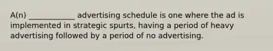 A(n) ____________ advertising schedule is one where the ad is implemented in strategic spurts, having a period of heavy advertising followed by a period of no advertising.