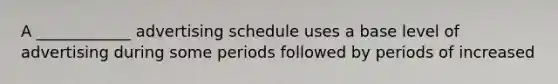 A ____________ advertising schedule uses a base level of advertising during some periods followed by periods of increased