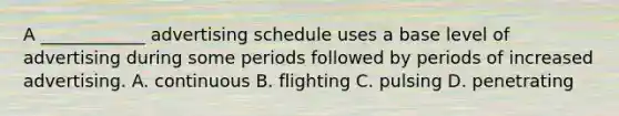 A ____________ advertising schedule uses a base level of advertising during some periods followed by periods of increased advertising. A. continuous B. flighting C. pulsing D. penetrating