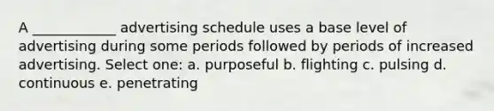 A ____________ advertising schedule uses a base level of advertising during some periods followed by periods of increased advertising. Select one: a. purposeful b. flighting c. pulsing d. continuous e. penetrating