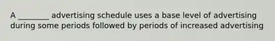 A ________ advertising schedule uses a base level of advertising during some periods followed by periods of increased advertising