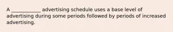 A ____________ advertising schedule uses a base level of advertising during some periods followed by periods of increased advertising.