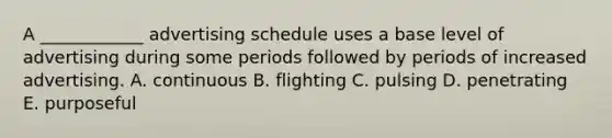 A ____________ advertising schedule uses a base level of advertising during some periods followed by periods of increased advertising. A. continuous B. flighting C. pulsing D. penetrating E. purposeful