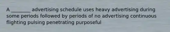 A ________ advertising schedule uses heavy advertising during some periods followed by periods of no advertising continuous flighting pulsing penetrating purposeful