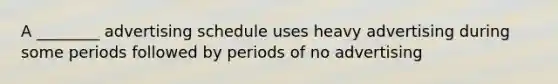 A ________ advertising schedule uses heavy advertising during some periods followed by periods of no advertising