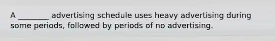 A ________ advertising schedule uses heavy advertising during some periods, followed by periods of no advertising.